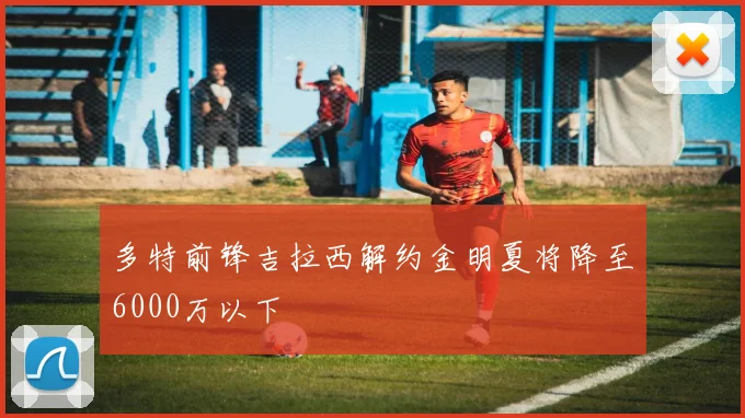 多特前锋吉拉西解约金明夏将降至6000万以下