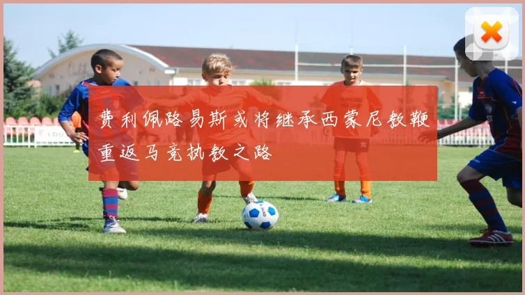 费利佩路易斯或将继承西蒙尼教鞭重返马竞执教之路