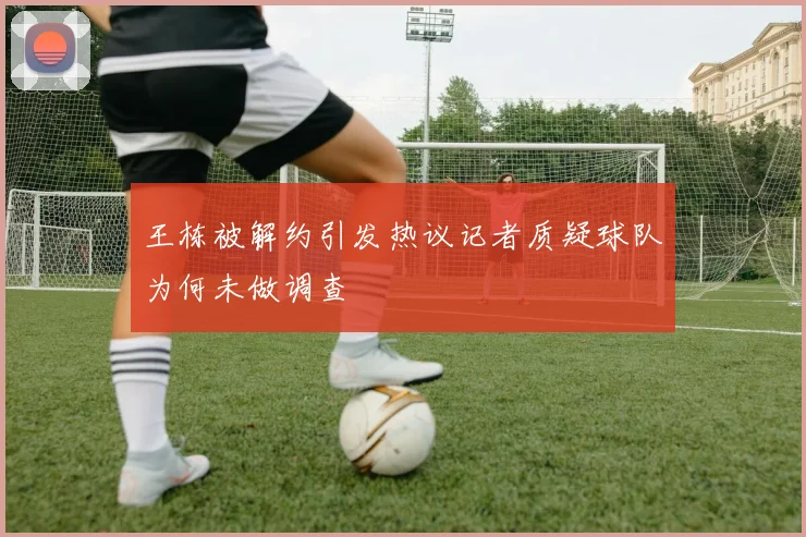 王栋被解约引发热议记者质疑球队为何未做调查