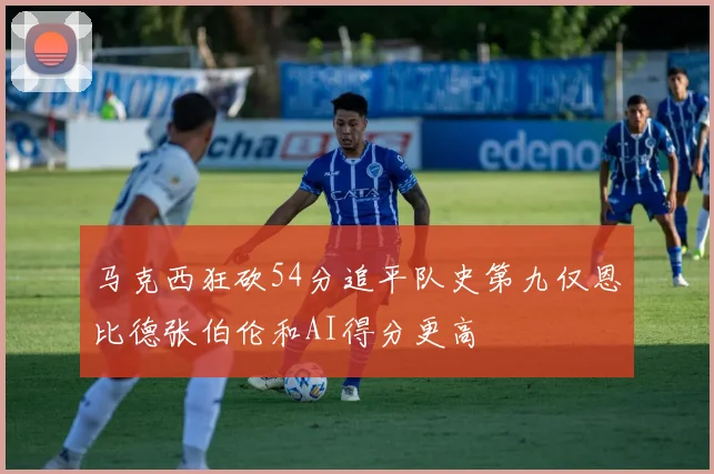 马克西狂砍54分追平队史第九仅恩比德张伯伦和AI得分更高