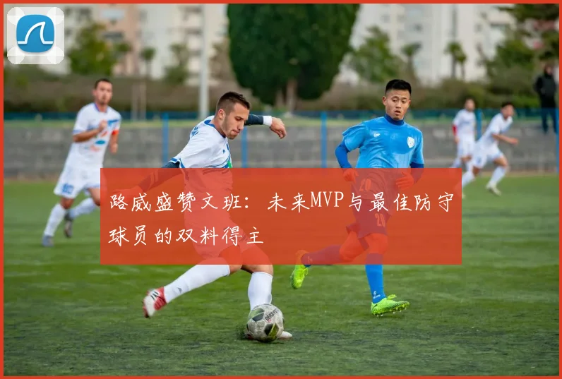 路威盛赞文班：未来MVP与最佳防守球员的双料得主