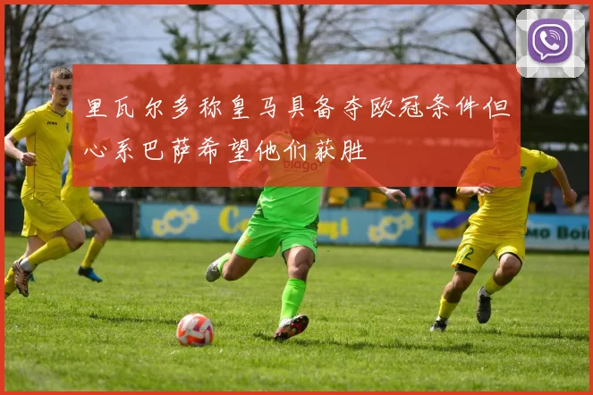 里瓦尔多称皇马具备夺欧冠条件但心系巴萨希望他们获胜