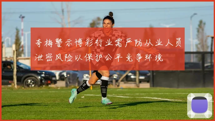 夸梅警示博彩行业需严防从业人员泄密风险以保护公平竞争环境