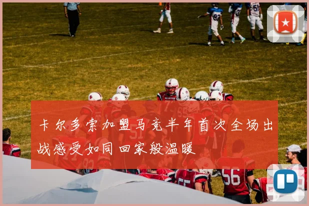 卡尔多索加盟马竞半年首次全场出战感受如同回家般温暖