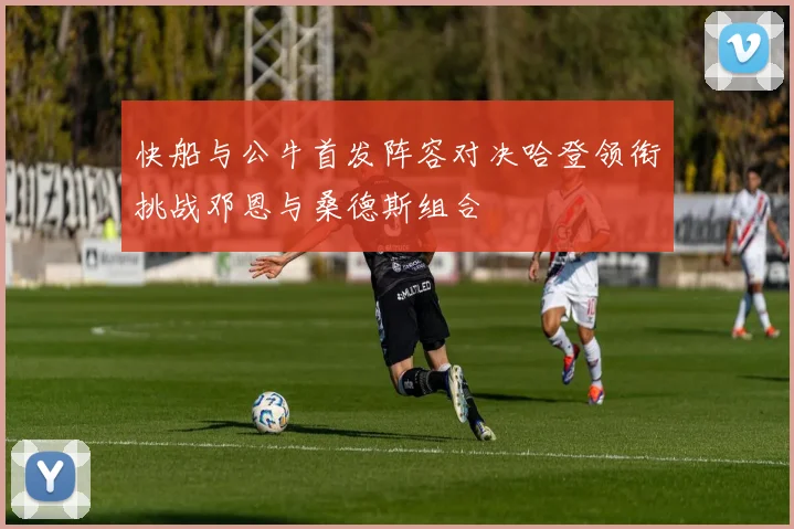 快船与公牛首发阵容对决哈登领衔挑战邓恩与桑德斯组合