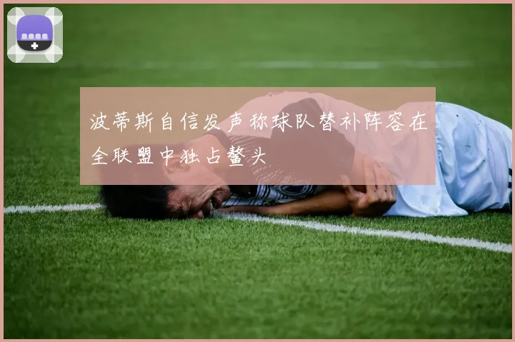 波蒂斯自信发声称球队替补阵容在全联盟中独占鳌头