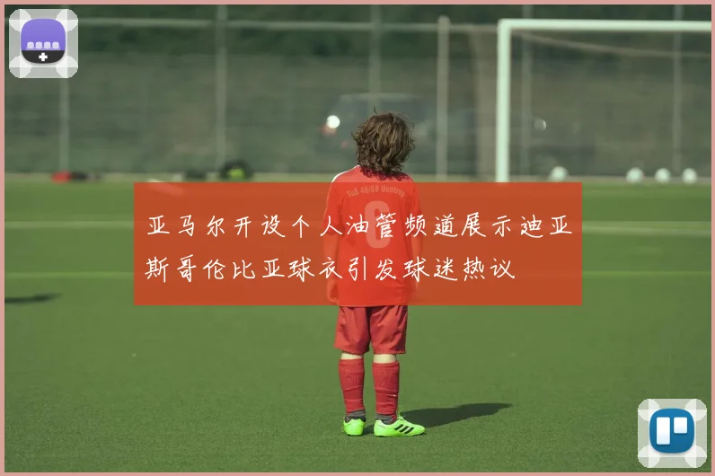 亚马尔开设个人油管频道展示迪亚斯哥伦比亚球衣引发球迷热议