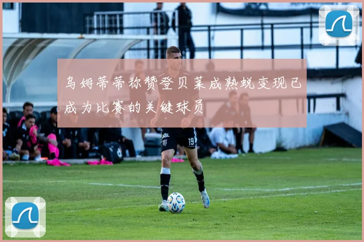 乌姆蒂蒂称赞登贝莱成熟蜕变现已成为比赛的关键球员
