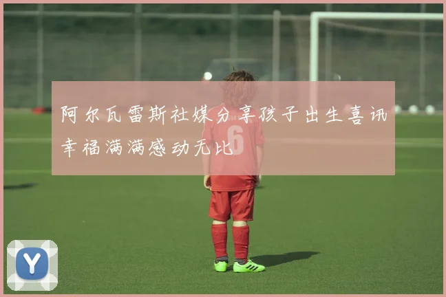 阿尔瓦雷斯社媒分享孩子出生喜讯幸福满满感动无比