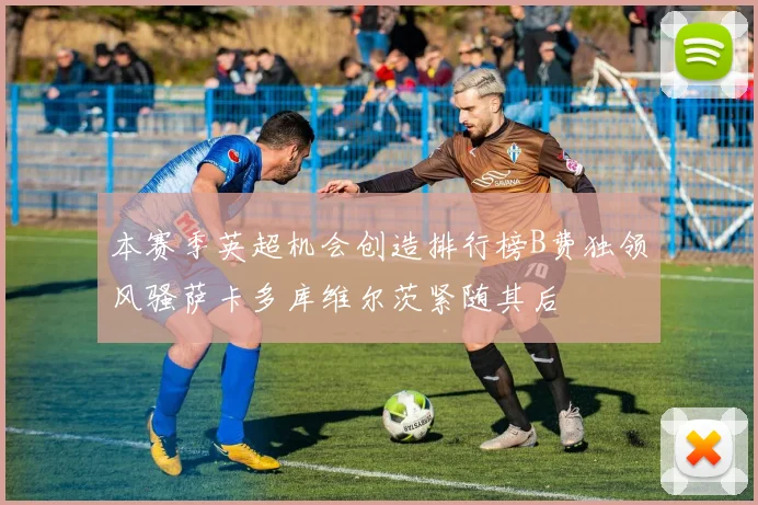 本赛季英超机会创造排行榜B费独领风骚萨卡多库维尔茨紧随其后