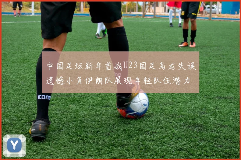 中国足坛新年首战U23国足乌龙失误遗憾小负伊朗队展现年轻队伍潜力