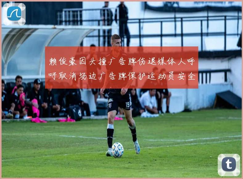 赖俊豪因头撞广告牌伤退媒体人呼吁取消场边广告牌保护运动员安全