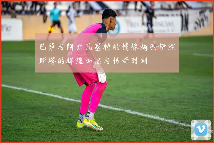 巴萨与阿尔瓦塞特的情缘梅西伊涅斯塔的辉煌回忆与传奇时刻