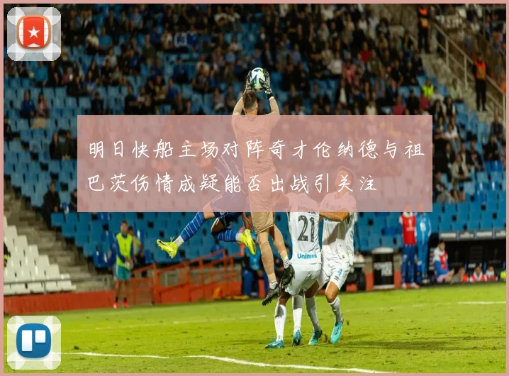 明日快船主场对阵奇才伦纳德与祖巴茨伤情成疑能否出战引关注