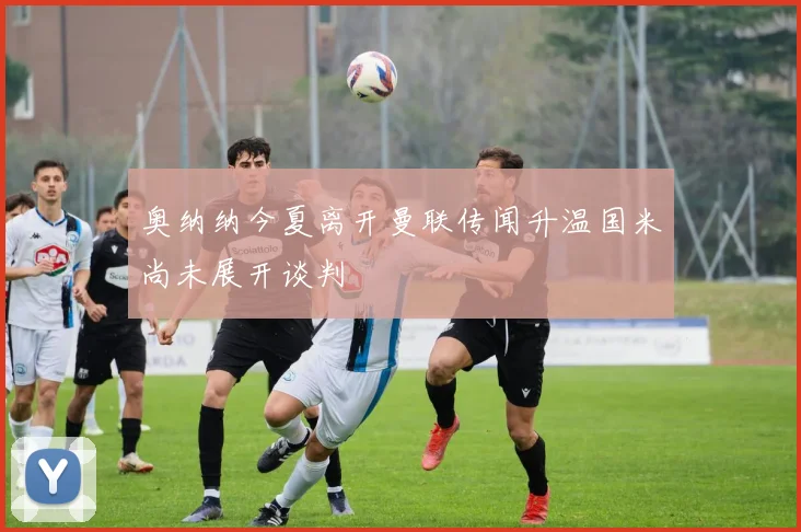 奥纳纳今夏离开曼联传闻升温国米尚未展开谈判