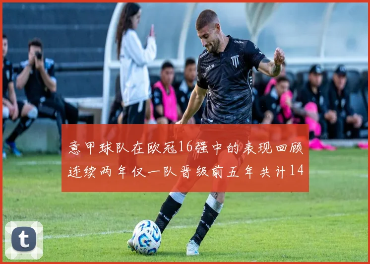 意甲球队在欧冠16强中的表现回顾连续两年仅一队晋级前五年共计14队