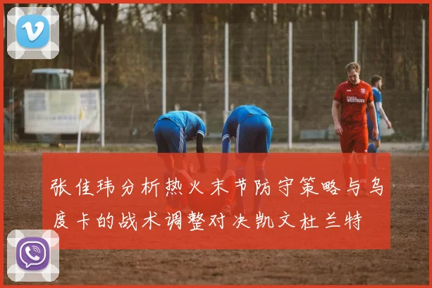 张佳玮分析热火末节防守策略与乌度卡的战术调整对决凯文杜兰特