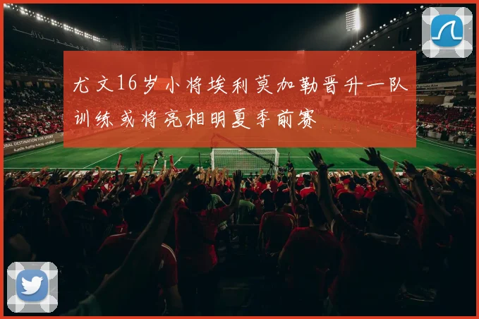 尤文16岁小将埃利莫加勒晋升一队训练或将亮相明夏季前赛