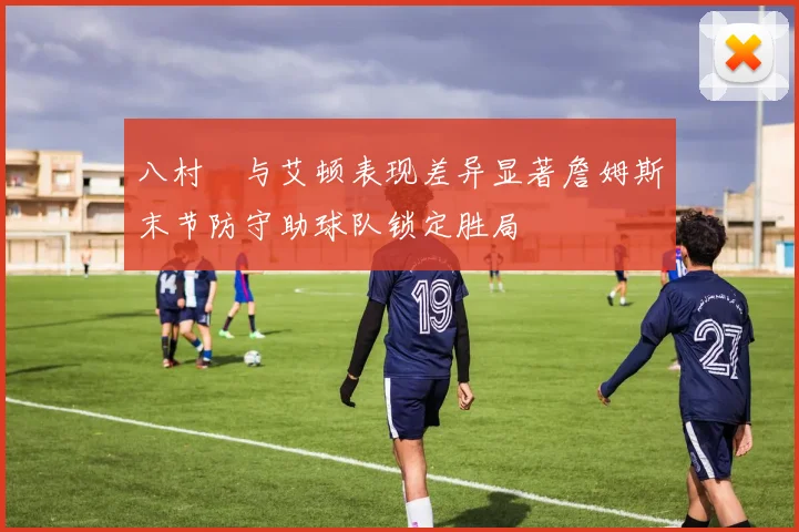 八村塁与艾顿表现差异显著詹姆斯末节防守助球队锁定胜局