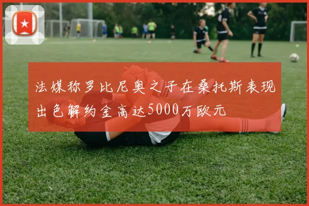 法媒称罗比尼奥之子在桑托斯表现出色解约金高达5000万欧元