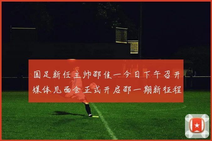 国足新任主帅邵佳一今日下午召开媒体见面会正式开启邵一期新征程