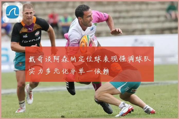 戴奇谈阿森纳定位球表现强调球队实力多元化非单一依赖