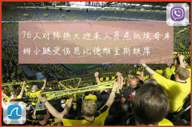 76人对阵热火迎来人员危机埃奇库姆小腿受伤恩比德维金斯缺席