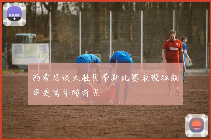 西蒙尼谈大胜贝蒂斯比赛表现称效率更高非转折点