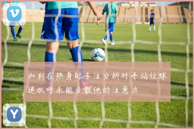 加利在热身时专注分析对手站位球迷欢呼未能分散他的注意力