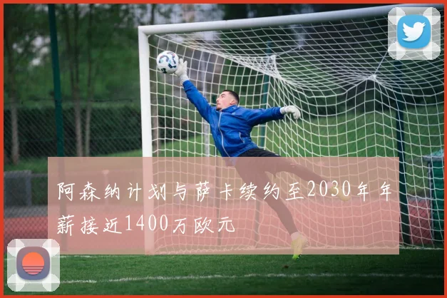 阿森纳计划与萨卡续约至2030年年薪接近1400万欧元