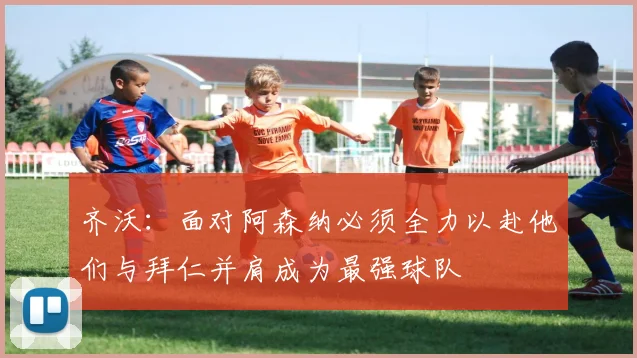 齐沃：面对阿森纳必须全力以赴他们与拜仁并肩成为最强球队
