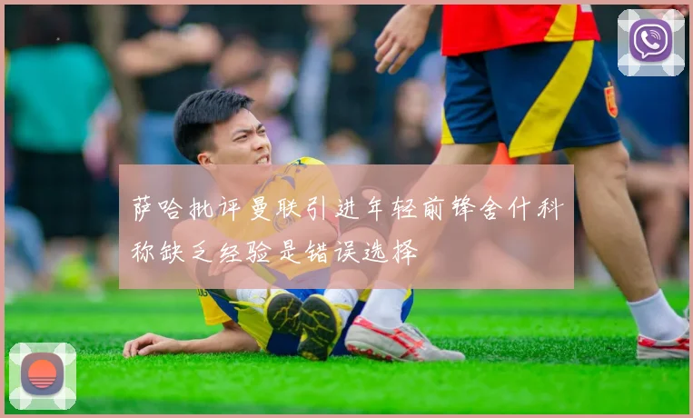 萨哈批评曼联引进年轻前锋舍什科称缺乏经验是错误选择