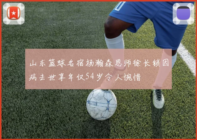 山东篮球名宿杨瀚森恩师徐长锁因病去世享年仅54岁令人惋惜