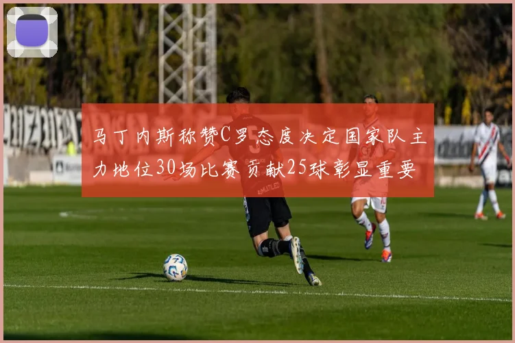 马丁内斯称赞C罗态度决定国家队主力地位30场比赛贡献25球彰显重要性