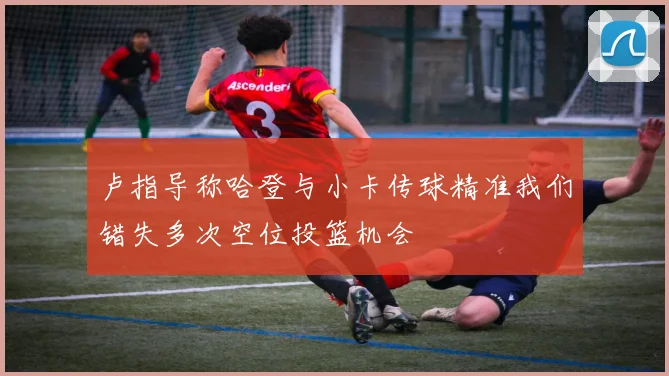 卢指导称哈登与小卡传球精准我们错失多次空位投篮机会