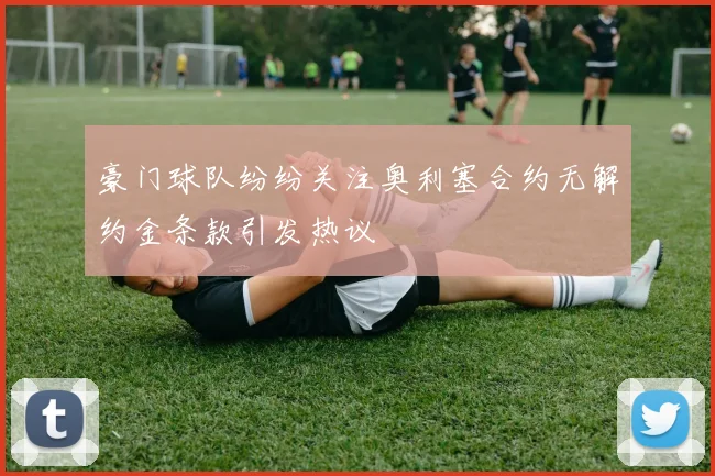 豪门球队纷纷关注奥利塞合约无解约金条款引发热议