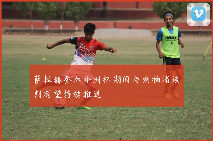 萨拉赫参加非洲杯期间与利物浦谈判有望持续推进