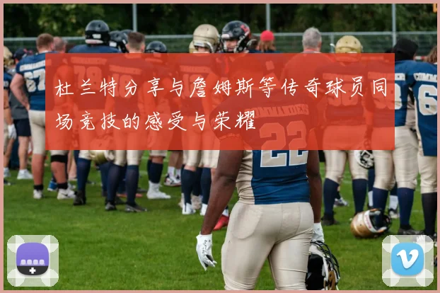 杜兰特分享与詹姆斯等传奇球员同场竞技的感受与荣耀